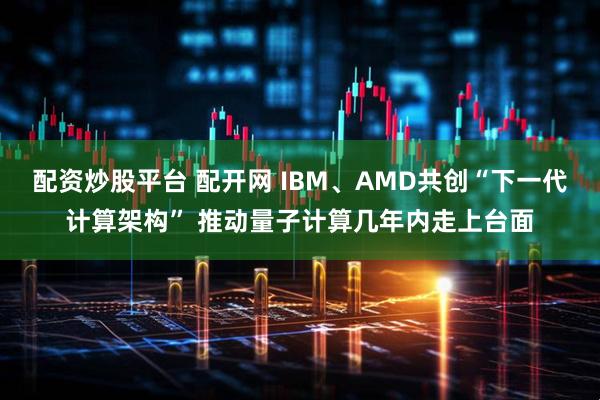 配资炒股平台 配开网 IBM、AMD共创“下一代计算架构” 推动量子计算几年内走上台面