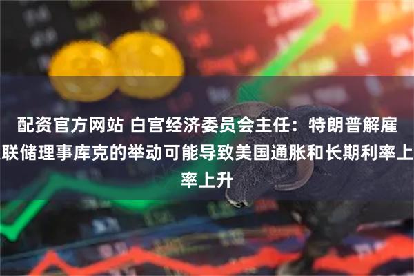 配资官方网站 白宫经济委员会主任：特朗普解雇美联储理事库克的举动可能导致美国通胀和长期利率上升