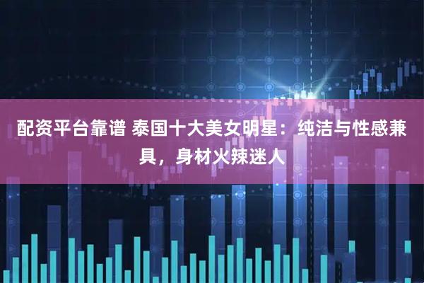 配资平台靠谱 泰国十大美女明星：纯洁与性感兼具，身材火辣迷人