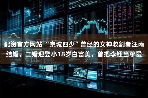 配资官方网站 “京城四少”曾经的女神收割者汪雨结婚，二婚迎娶小18岁白富美，曾把李钰当挚爱