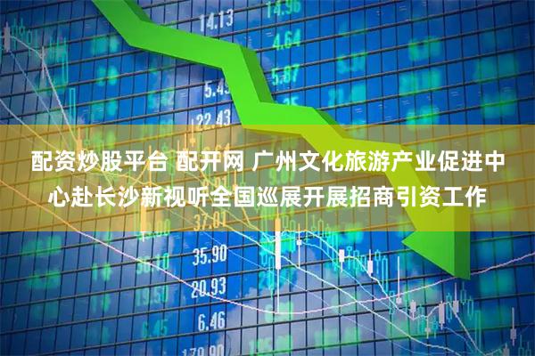 配资炒股平台 配开网 广州文化旅游产业促进中心赴长沙新视听全国巡展开展招商引资工作