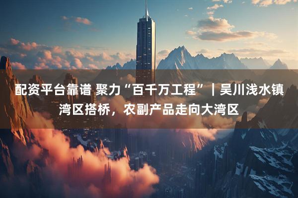 配资平台靠谱 聚力“百千万工程”｜吴川浅水镇湾区搭桥，农副产品走向大湾区