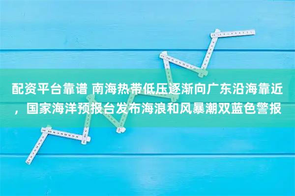 配资平台靠谱 南海热带低压逐渐向广东沿海靠近，国家海洋预报台发布海浪和风暴潮双蓝色警报