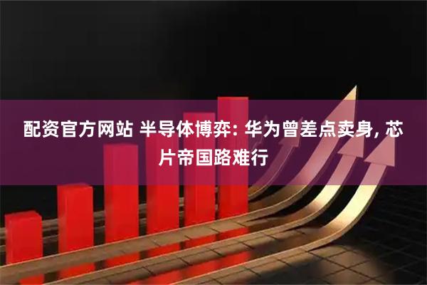 配资官方网站 半导体博弈: 华为曾差点卖身, 芯片帝国路难行