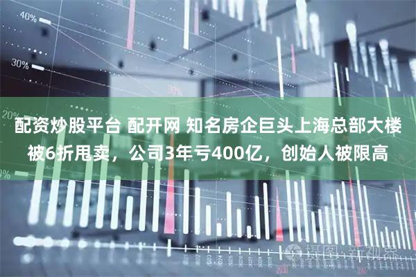 配资炒股平台 配开网 知名房企巨头上海总部大楼被6折甩卖，公司3年亏400亿，创始人被限高