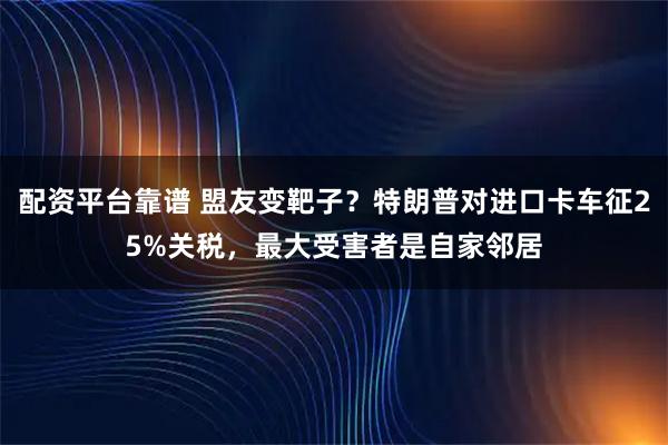 配资平台靠谱 盟友变靶子？特朗普对进口卡车征25%关税，最大受害者是自家邻居