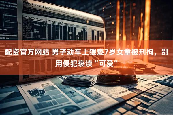 配资官方网站 男子动车上猥亵7岁女童被刑拘，别用侵犯亵渎“可爱”