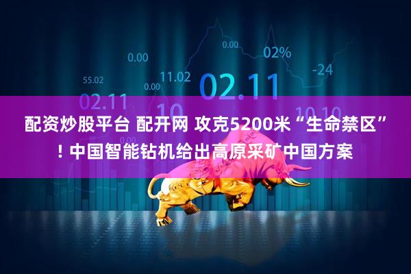 配资炒股平台 配开网 攻克5200米“生命禁区”! 中国智能钻机给出高原采矿中国方案