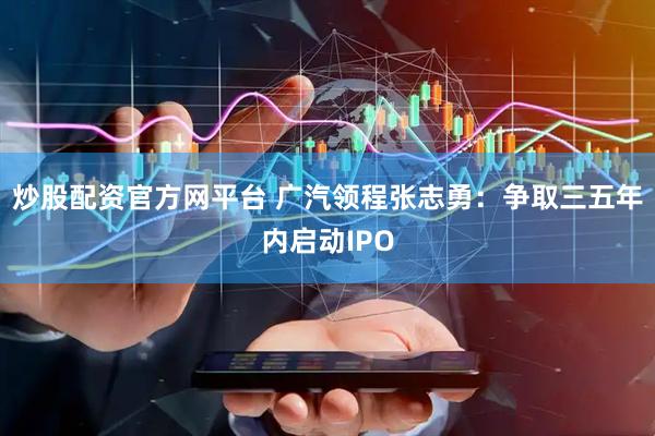 炒股配资官方网平台 广汽领程张志勇：争取三五年内启动IPO