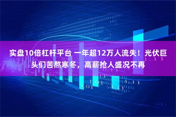 实盘10倍杠杆平台 一年超12万人流失！光伏巨头们苦熬寒冬，高薪抢人盛况不再