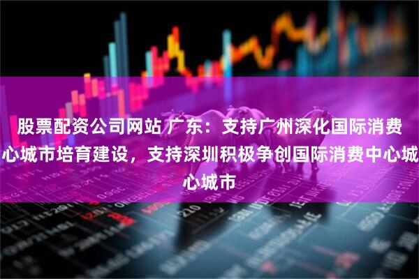 股票配资公司网站 广东：支持广州深化国际消费中心城市培育建设，支持深圳积极争创国际消费中心城市
