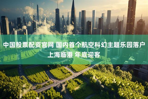 中国股票配资官网 国内首个航空科幻主题乐园落户上海临港 年底迎客