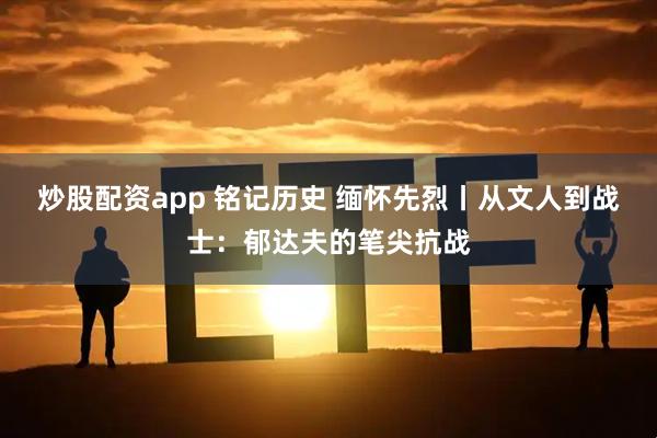 炒股配资app 铭记历史 缅怀先烈丨从文人到战士：郁达夫的笔尖抗战