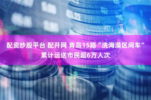 配资炒股平台 配开网 青岛15路“洗海澡区间车”累计运送市民超6万人次