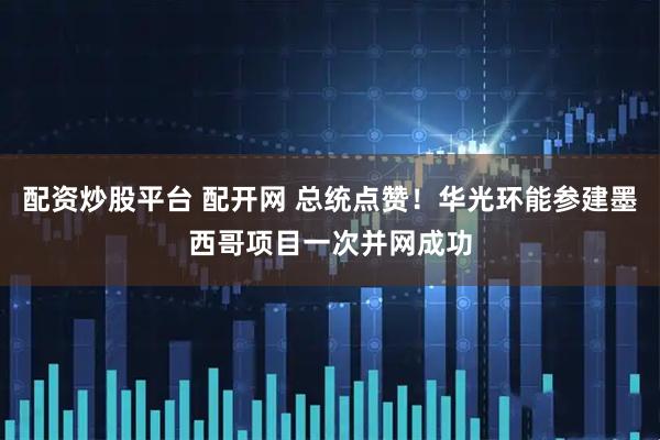 配资炒股平台 配开网 总统点赞！华光环能参建墨西哥项目一次并网成功