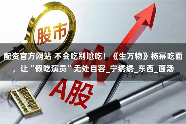 配资官方网站 不会吃别尬吃！《生万物》杨幂吃面，让“假吃演员”无处自容_宁绣绣_东西_面汤