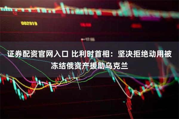 证券配资官网入口 比利时首相：坚决拒绝动用被冻结俄资产援助乌克兰