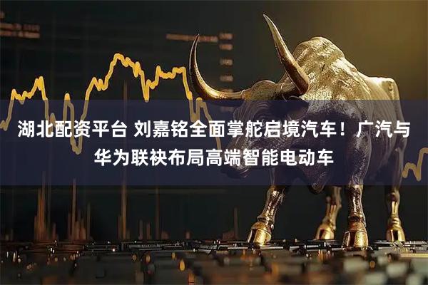 湖北配资平台 刘嘉铭全面掌舵启境汽车！广汽与华为联袂布局高端智能电动车
