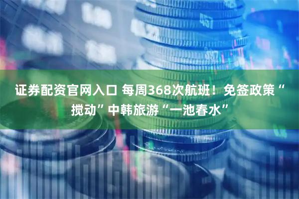 证券配资官网入口 每周368次航班！免签政策“搅动”中韩旅游“一池春水”