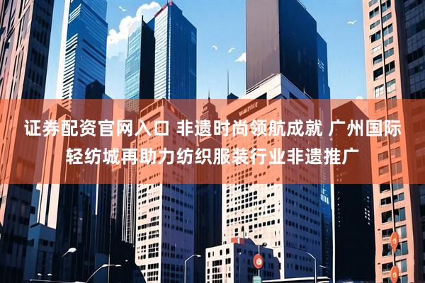 证券配资官网入口 非遗时尚领航成就 广州国际轻纺城再助力纺织服装行业非遗推广