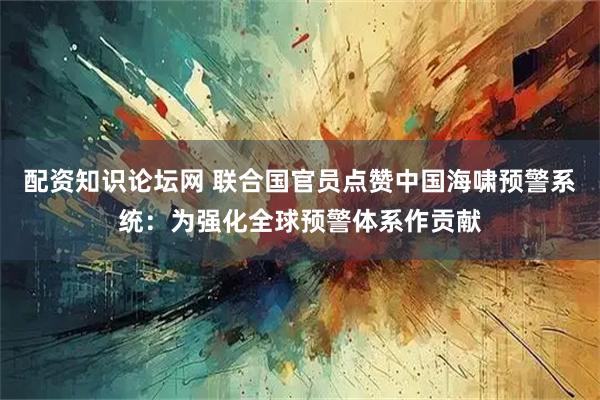 配资知识论坛网 联合国官员点赞中国海啸预警系统：为强化全球预警体系作贡献