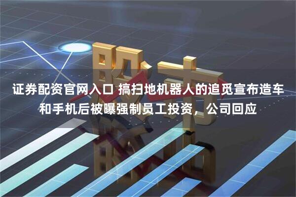 证券配资官网入口 搞扫地机器人的追觅宣布造车和手机后被曝强制员工投资，公司回应