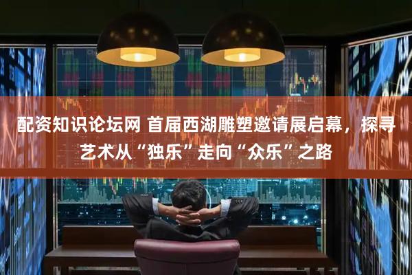 配资知识论坛网 首届西湖雕塑邀请展启幕，探寻艺术从“独乐”走向“众乐”之路