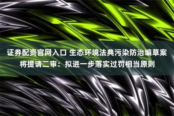 证券配资官网入口 生态环境法典污染防治编草案将提请二审：拟进一步落实过罚相当原则