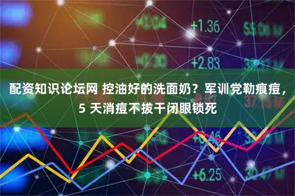 配资知识论坛网 控油好的洗面奶？军训党勒痕痘，5 天消痘不拔干闭眼锁死