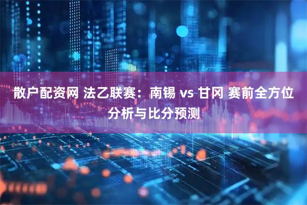 散户配资网 法乙联赛：南锡 vs 甘冈 赛前全方位分析与比分预测