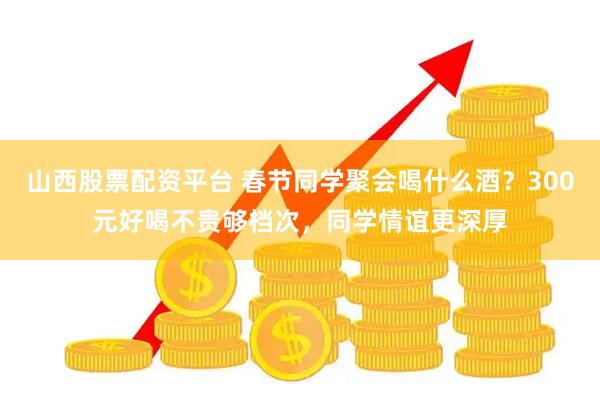 山西股票配资平台 春节同学聚会喝什么酒？300元好喝不贵够档次，同学情谊更深厚