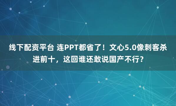 线下配资平台 连PPT都省了！文心5.0像刺客杀进前十，这回谁还敢说国产不行？