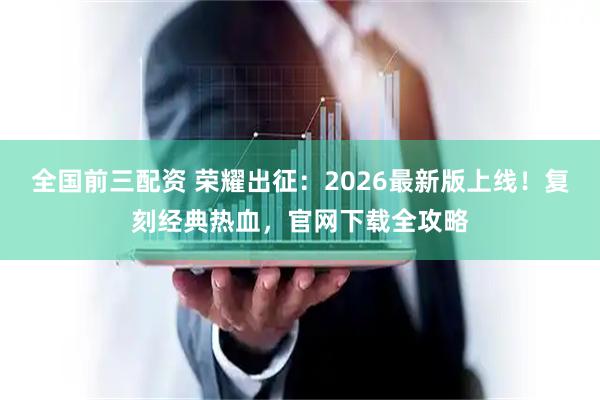 全国前三配资 荣耀出征：2026最新版上线！复刻经典热血，官网下载全攻略