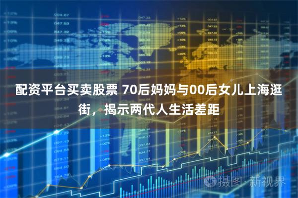 配资平台买卖股票 70后妈妈与00后女儿上海逛街，揭示两代人生活差距