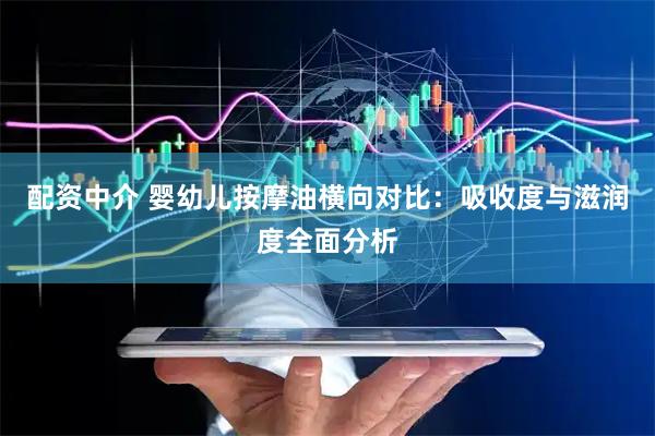 配资中介 婴幼儿按摩油横向对比：吸收度与滋润度全面分析