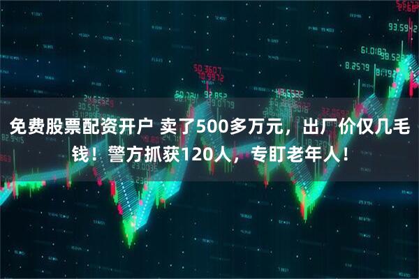 免费股票配资开户 卖了500多万元，出厂价仅几毛钱！警方抓获120人，专盯老年人！