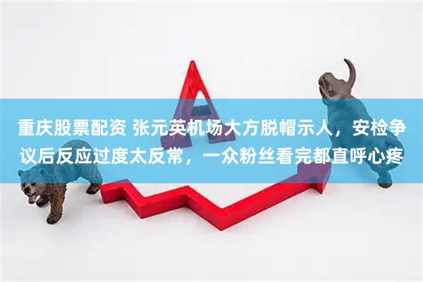 重庆股票配资 张元英机场大方脱帽示人，安检争议后反应过度太反常，一众粉丝看完都直呼心疼