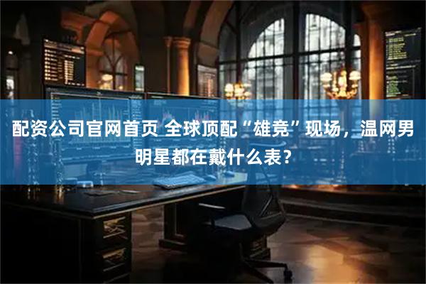 配资公司官网首页 全球顶配“雄竞”现场，温网男明星都在戴什么表？